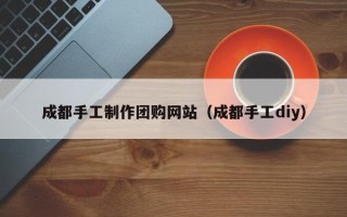 贺州成都手工制作团购网站（成都手工diy）