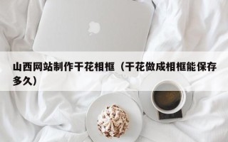 贺州山西网站制作干花相框（干花做成相框能保存多久）